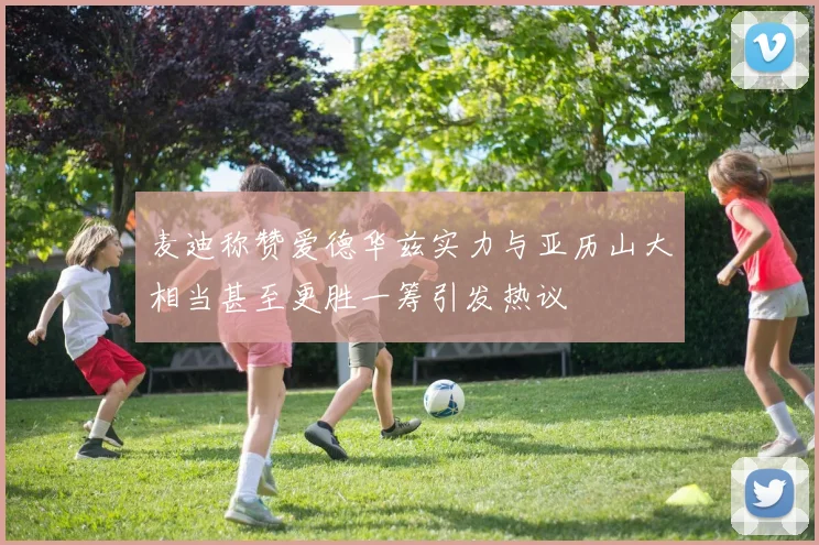 麦迪称赞爱德华兹实力与亚历山大相当甚至更胜一筹引发热议