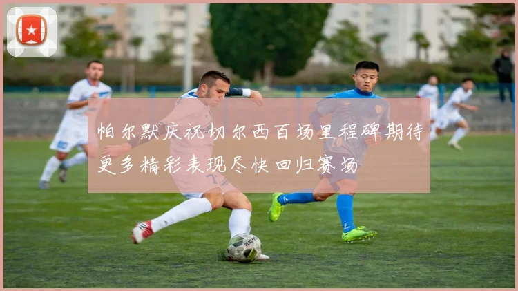 帕尔默庆祝切尔西百场里程碑期待更多精彩表现尽快回归赛场