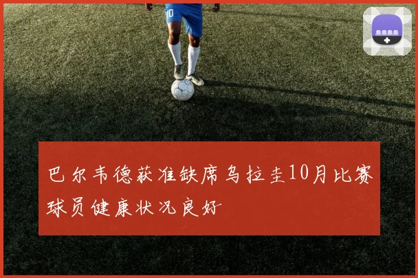 巴尔韦德获准缺席乌拉圭10月比赛球员健康状况良好