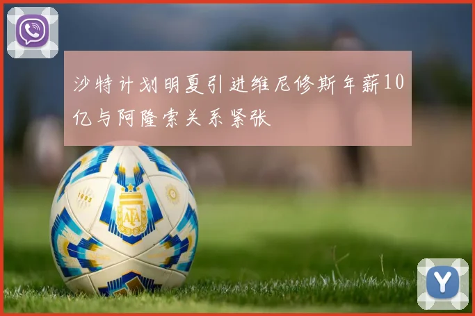 沙特计划明夏引进维尼修斯年薪10亿与阿隆索关系紧张