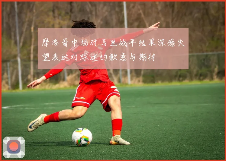 摩洛哥中场对马里战平结果深感失望表达对球迷的歉意与期待