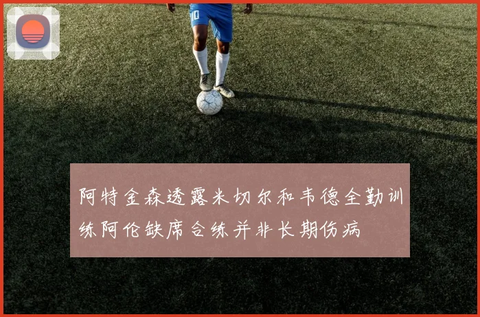 阿特金森透露米切尔和韦德全勤训练阿伦缺席合练并非长期伤病