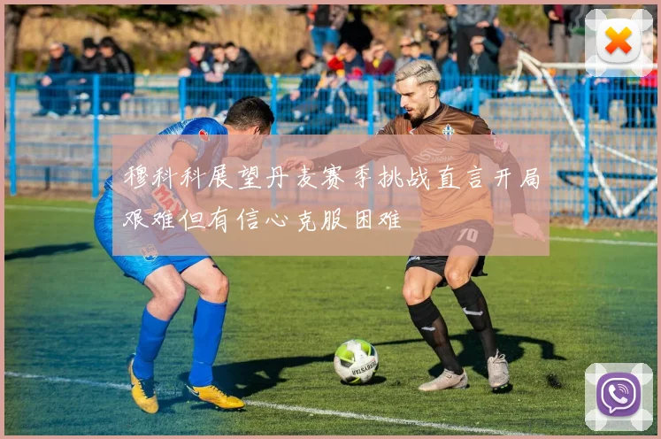 穆科科展望丹麦赛季挑战直言开局艰难但有信心克服困难