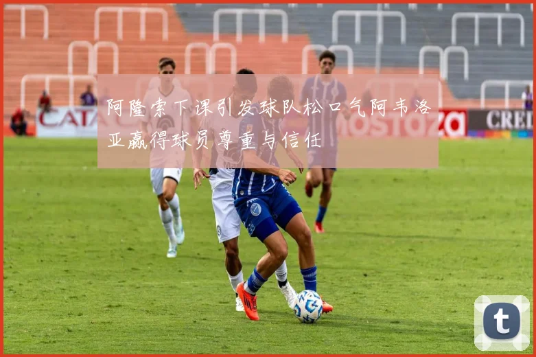 阿隆索下课引发球队松口气阿韦洛亚赢得球员尊重与信任