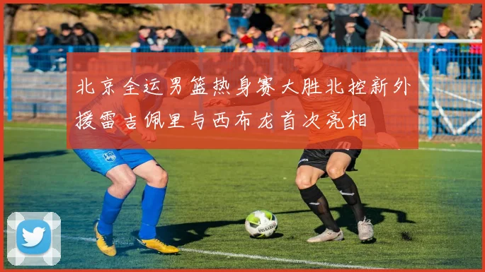 北京全运男篮热身赛大胜北控新外援雷吉佩里与西布龙首次亮相