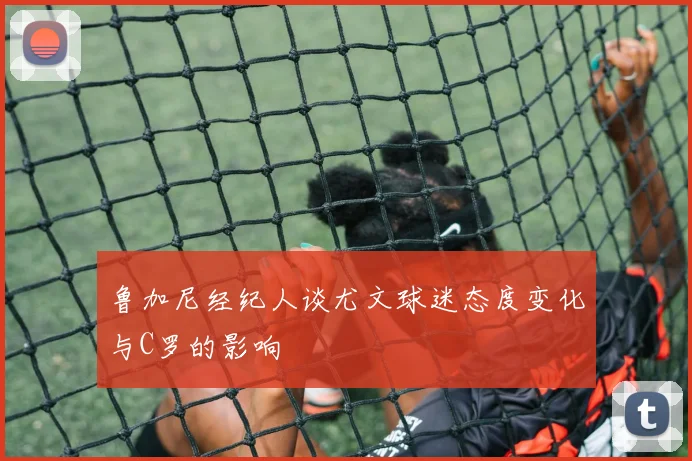 鲁加尼经纪人谈尤文球迷态度变化与C罗的影响