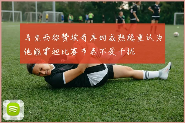 马克西称赞埃奇库姆成熟稳重认为他能掌控比赛节奏不受干扰