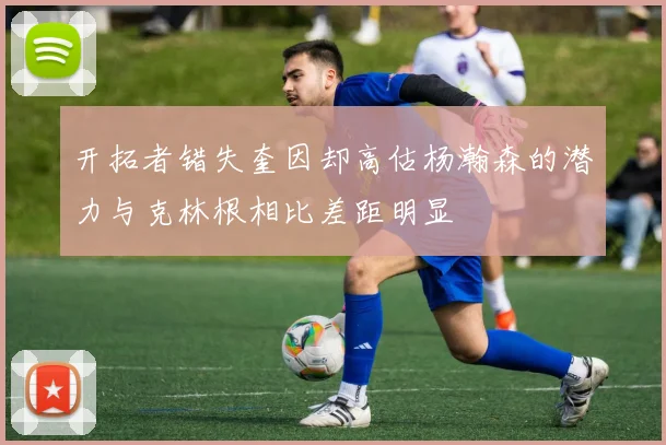 开拓者错失奎因却高估杨瀚森的潜力与克林根相比差距明显