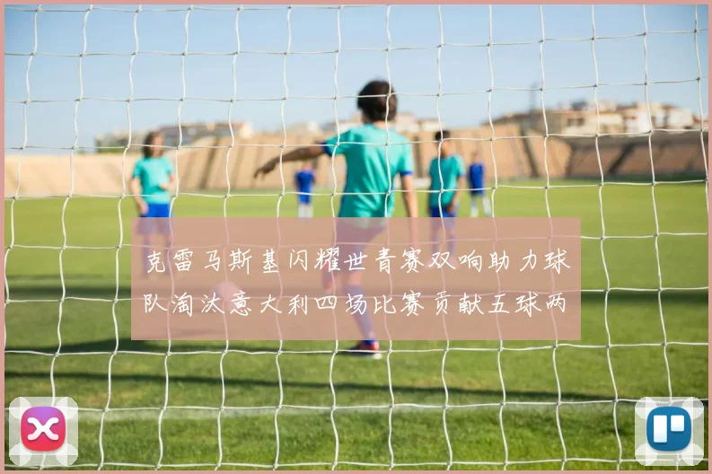 克雷马斯基闪耀世青赛双响助力球队淘汰意大利四场比赛贡献五球两助攻