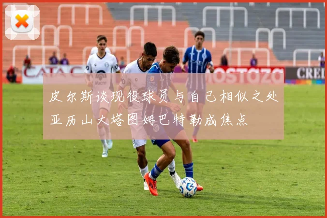 皮尔斯谈现役球员与自己相似之处亚历山大塔图姆巴特勒成焦点