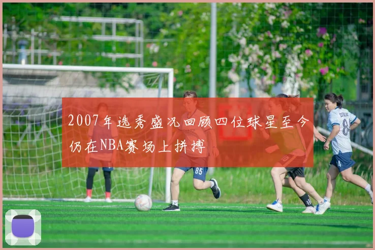2007年选秀盛况回顾四位球星至今仍在NBA赛场上拼搏