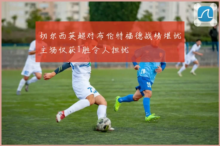 切尔西英超对布伦特福德战绩堪忧主场仅获1胜令人担忧