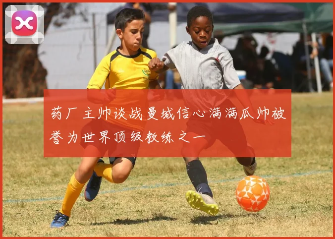 药厂主帅谈战曼城信心满满瓜帅被誉为世界顶级教练之一