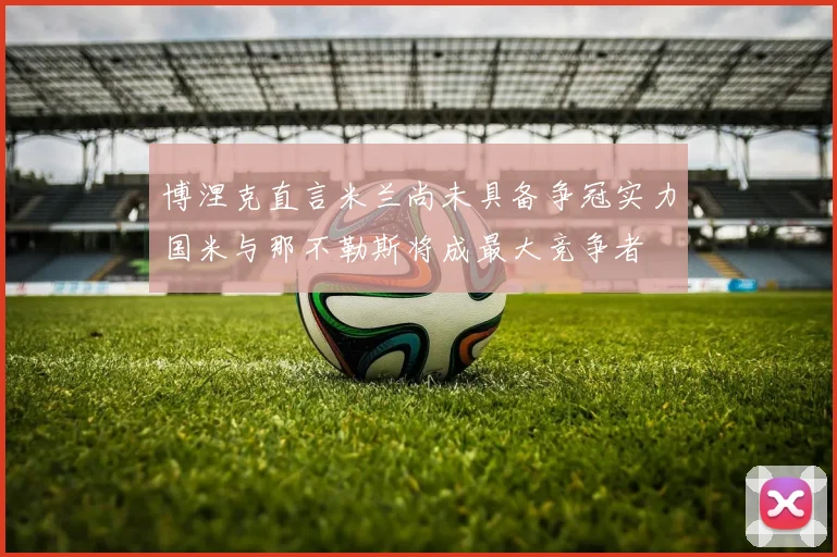 博涅克直言米兰尚未具备争冠实力国米与那不勒斯将成最大竞争者