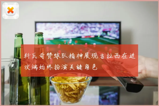 科瓦奇赞球队精神展现吉拉西在进攻端始终扮演关键角色
